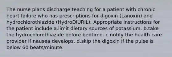 The nurse plans discharge teaching for a patient with chronic heart failure who has prescriptions for digoxin (Lanoxin) and hydrochlorothiazide (HydroDIURIL). Appropriate instructions for the patient include a.limit dietary sources of potassium. b.take the hydrochlorothiazide before bedtime. c.notify the health care provider if nausea develops. d.skip the digoxin if the pulse is below 60 beats/minute.