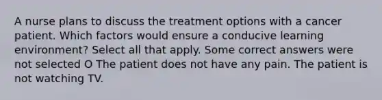 A nurse plans to discuss the treatment options with a cancer patient. Which factors would ensure a conducive learning environment? Select all that apply. Some correct answers were not selected O The patient does not have any pain. The patient is not watching TV.