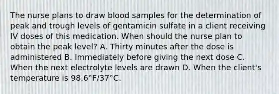 The nurse plans to draw blood samples for the determination of peak and trough levels of gentamicin sulfate in a client receiving IV doses of this medication. When should the nurse plan to obtain the peak level? A. Thirty minutes after the dose is administered B. Immediately before giving the next dose C. When the next electrolyte levels are drawn D. When the client's temperature is 98.6°F/37°C.