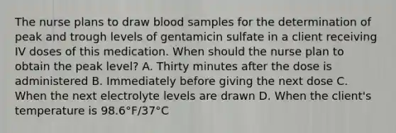 The nurse plans to draw blood samples for the determination of peak and trough levels of gentamicin sulfate in a client receiving IV doses of this medication. When should the nurse plan to obtain the peak level? A. Thirty minutes after the dose is administered B. Immediately before giving the next dose C. When the next electrolyte levels are drawn D. When the client's temperature is 98.6°F/37°C