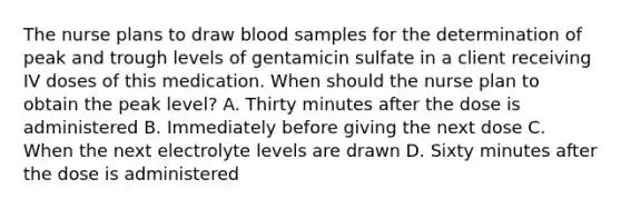 The nurse plans to draw blood samples for the determination of peak and trough levels of gentamicin sulfate in a client receiving IV doses of this medication. When should the nurse plan to obtain the peak level? A. Thirty minutes after the dose is administered B. Immediately before giving the next dose C. When the next electrolyte levels are drawn D. Sixty minutes after the dose is administered