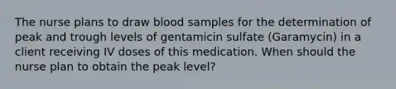 The nurse plans to draw blood samples for the determination of peak and trough levels of gentamicin sulfate (Garamycin) in a client receiving IV doses of this medication. When should the nurse plan to obtain the peak level?