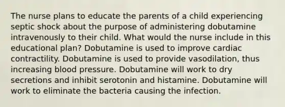 The nurse plans to educate the parents of a child experiencing septic shock about the purpose of administering dobutamine intravenously to their child. What would the nurse include in this educational plan? Dobutamine is used to improve cardiac contractility. Dobutamine is used to provide vasodilation, thus increasing blood pressure. Dobutamine will work to dry secretions and inhibit serotonin and histamine. Dobutamine will work to eliminate the bacteria causing the infection.