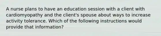 A nurse plans to have an education session with a client with cardiomyopathy and the client's spouse about ways to increase activity tolerance. Which of the following instructions would provide that information?