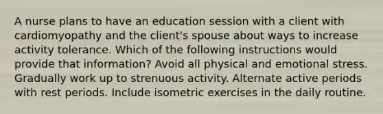 A nurse plans to have an education session with a client with cardiomyopathy and the client's spouse about ways to increase activity tolerance. Which of the following instructions would provide that information? Avoid all physical and emotional stress. Gradually work up to strenuous activity. Alternate active periods with rest periods. Include isometric exercises in the daily routine.