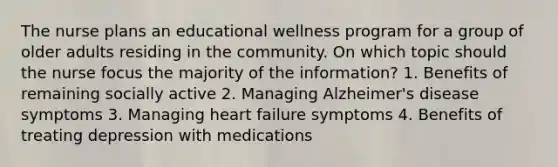 The nurse plans an educational wellness program for a group of older adults residing in the community. On which topic should the nurse focus the majority of the information? 1. Benefits of remaining socially active 2. Managing Alzheimer's disease symptoms 3. Managing heart failure symptoms 4. Benefits of treating depression with medications