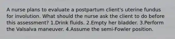 A nurse plans to evaluate a postpartum client's uterine fundus for involution. What should the nurse ask the client to do before this assessment? 1.Drink fluids. 2.Empty her bladder. 3.Perform the Valsalva maneuver. 4.Assume the semi-Fowler position.