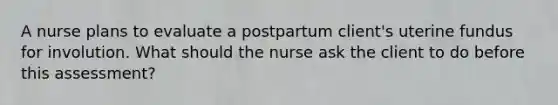 A nurse plans to evaluate a postpartum client's uterine fundus for involution. What should the nurse ask the client to do before this assessment?