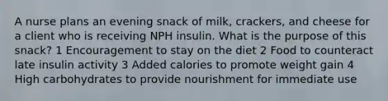 A nurse plans an evening snack of milk, crackers, and cheese for a client who is receiving NPH insulin. What is the purpose of this snack? 1 Encouragement to stay on the diet 2 Food to counteract late insulin activity 3 Added calories to promote weight gain 4 High carbohydrates to provide nourishment for immediate use