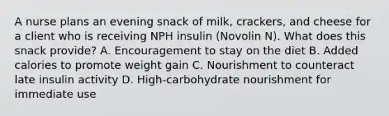 A nurse plans an evening snack of milk, crackers, and cheese for a client who is receiving NPH insulin (Novolin N). What does this snack provide? A. Encouragement to stay on the diet B. Added calories to promote weight gain C. Nourishment to counteract late insulin activity D. High-carbohydrate nourishment for immediate use