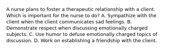 A nurse plans to foster a therapeutic relationship with a client. Which is important for the nurse to do? A. Sympathize with the client when the client communicates sad feelings. B. Demonstrate respect when discussing emotionally charged subjects. C. Use humor to defuse emotionally charged topics of discussion. D. Work on establishing a friendship with the client.