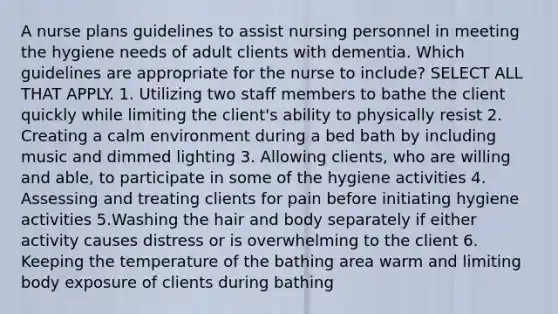 A nurse plans guidelines to assist nursing personnel in meeting the hygiene needs of adult clients with dementia. Which guidelines are appropriate for the nurse to include? SELECT ALL THAT APPLY. 1. Utilizing two staff members to bathe the client quickly while limiting the client's ability to physically resist 2. Creating a calm environment during a bed bath by including music and dimmed lighting 3. Allowing clients, who are willing and able, to participate in some of the hygiene activities 4. Assessing and treating clients for pain before initiating hygiene activities 5.Washing the hair and body separately if either activity causes distress or is overwhelming to the client 6. Keeping the temperature of the bathing area warm and limiting body exposure of clients during bathing