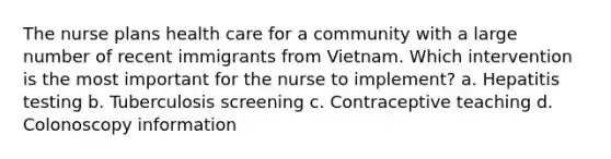 The nurse plans health care for a community with a large number of recent immigrants from Vietnam. Which intervention is the most important for the nurse to implement? a. Hepatitis testing b. Tuberculosis screening c. Contraceptive teaching d. Colonoscopy information