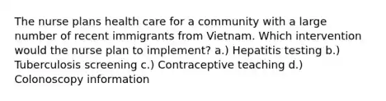 The nurse plans health care for a community with a large number of recent immigrants from Vietnam. Which intervention would the nurse plan to implement? a.) Hepatitis testing b.) Tuberculosis screening c.) Contraceptive teaching d.) Colonoscopy information