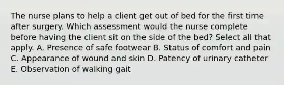 The nurse plans to help a client get out of bed for the first time after surgery. Which assessment would the nurse complete before having the client sit on the side of the bed? Select all that apply. A. Presence of safe footwear B. Status of comfort and pain C. Appearance of wound and skin D. Patency of urinary catheter E. Observation of walking gait