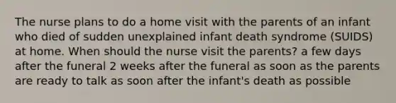 The nurse plans to do a home visit with the parents of an infant who died of sudden unexplained infant death syndrome (SUIDS) at home. When should the nurse visit the parents? a few days after the funeral 2 weeks after the funeral as soon as the parents are ready to talk as soon after the infant's death as possible