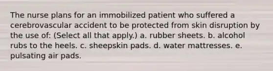 The nurse plans for an immobilized patient who suffered a cerebrovascular accident to be protected from skin disruption by the use of: (Select all that apply.) a. rubber sheets. b. alcohol rubs to the heels. c. sheepskin pads. d. water mattresses. e. pulsating air pads.