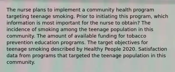 The nurse plans to implement a community health program targeting teenage smoking. Prior to initiating this program, which information is most important for the nurse to obtain? The incidence of smoking among the teenage population in this community. The amount of available funding for tobacco prevention education programs. The target objectives for teenage smoking described by Healthy People 2020. Satisfaction data from programs that targeted the teenage population in this community.