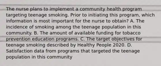 The nurse plans to implement a community health program targeting teenage smoking. Prior to initiating this program, which information is most important for the nurse to obtain? A. The incidence of smoking among the teenage population in this community. B. The amount of available funding for tobacco prevention education programs. C. The target objectives for teenage smoking described by Healthy People 2020. D. Satisfaction data from programs that targeted the teenage population in this community