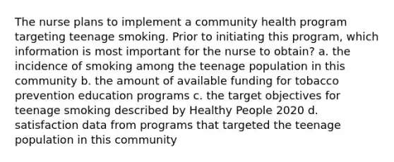 The nurse plans to implement a community health program targeting teenage smoking. Prior to initiating this program, which information is most important for the nurse to obtain? a. the incidence of smoking among the teenage population in this community b. the amount of available funding for tobacco prevention education programs c. the target objectives for teenage smoking described by Healthy People 2020 d. satisfaction data from programs that targeted the teenage population in this community