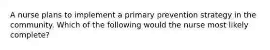 A nurse plans to implement a primary prevention strategy in the community. Which of the following would the nurse most likely complete?