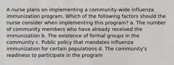 A nurse plans on implementing a community-wide influenza immunization program. Which of the following factors should the nurse consider when implementing this program? a. The number of community members who have already received the immunization b. The existence of formal groups in the community c. Public policy that mandates influenza immunization for certain populations d. The community's readiness to participate in the program