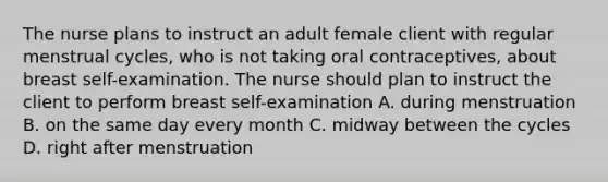 The nurse plans to instruct an adult female client with regular menstrual cycles, who is not taking oral contraceptives, about breast self-examination. The nurse should plan to instruct the client to perform breast self-examination A. during menstruation B. on the same day every month C. midway between the cycles D. right after menstruation