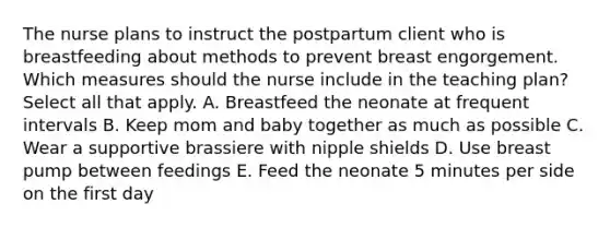 The nurse plans to instruct the postpartum client who is breastfeeding about methods to prevent breast engorgement. Which measures should the nurse include in the teaching plan? Select all that apply. A. Breastfeed the neonate at frequent intervals B. Keep mom and baby together as much as possible C. Wear a supportive brassiere with nipple shields D. Use breast pump between feedings E. Feed the neonate 5 minutes per side on the first day