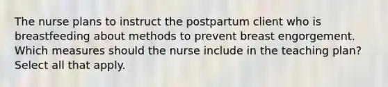 The nurse plans to instruct the postpartum client who is breastfeeding about methods to prevent breast engorgement. Which measures should the nurse include in the teaching plan? Select all that apply.