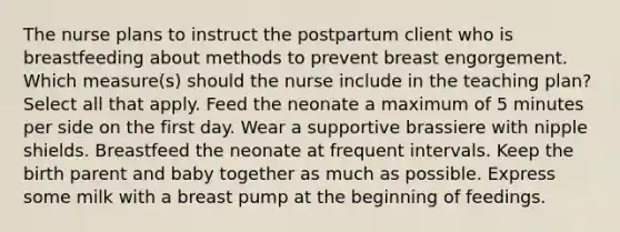 The nurse plans to instruct the postpartum client who is breastfeeding about methods to prevent breast engorgement. Which measure(s) should the nurse include in the teaching plan? Select all that apply. Feed the neonate a maximum of 5 minutes per side on the first day. Wear a supportive brassiere with nipple shields. Breastfeed the neonate at frequent intervals. Keep the birth parent and baby together as much as possible. Express some milk with a breast pump at the beginning of feedings.