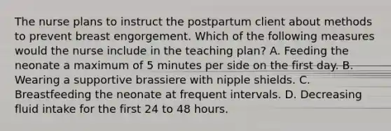 The nurse plans to instruct the postpartum client about methods to prevent breast engorgement. Which of the following measures would the nurse include in the teaching plan? A. Feeding the neonate a maximum of 5 minutes per side on the first day. B. Wearing a supportive brassiere with nipple shields. C. Breastfeeding the neonate at frequent intervals. D. Decreasing fluid intake for the first 24 to 48 hours.