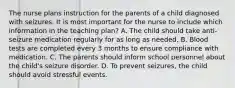 The nurse plans instruction for the parents of a child diagnosed with seizures. It is most important for the nurse to include which information in the teaching plan? A. The child should take anti-seizure medication regularly for as long as needed. B. Blood tests are completed every 3 months to ensure compliance with medication. C. The parents should inform school personnel about the child's seizure disorder. D. To prevent seizures, the child should avoid stressful events.