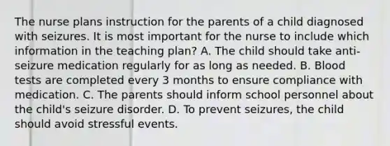 The nurse plans instruction for the parents of a child diagnosed with seizures. It is most important for the nurse to include which information in the teaching plan? A. The child should take anti-seizure medication regularly for as long as needed. B. Blood tests are completed every 3 months to ensure compliance with medication. C. The parents should inform school personnel about the child's seizure disorder. D. To prevent seizures, the child should avoid stressful events.