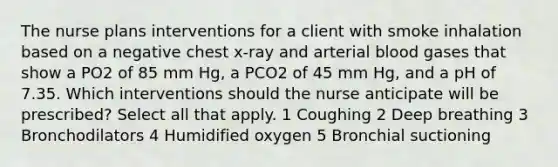 The nurse plans interventions for a client with smoke inhalation based on a negative chest x-ray and arterial blood gases that show a PO2 of 85 mm Hg, a PCO2 of 45 mm Hg, and a pH of 7.35. Which interventions should the nurse anticipate will be prescribed? Select all that apply. 1 Coughing 2 Deep breathing 3 Bronchodilators 4 Humidified oxygen 5 Bronchial suctioning