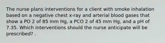 The nurse plans interventions for a client with smoke inhalation based on a negative chest x-ray and arterial blood gases that show a PO 2 of 85 mm Hg, a PCO 2 of 45 mm Hg, and a pH of 7.35. Which interventions should the nurse anticipate will be prescribed? .