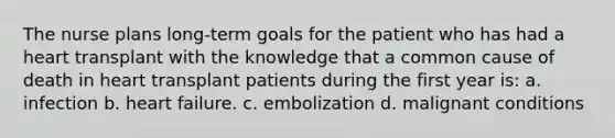 The nurse plans long-term goals for the patient who has had a heart transplant with the knowledge that a common cause of death in heart transplant patients during the first year is: a. infection b. heart failure. c. embolization d. malignant conditions