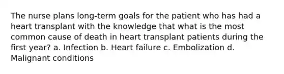 The nurse plans long-term goals for the patient who has had a heart transplant with the knowledge that what is the most common cause of death in heart transplant patients during the first year? a. Infection b. Heart failure c. Embolization d. Malignant conditions