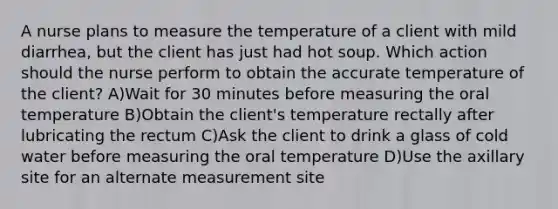 A nurse plans to measure the temperature of a client with mild diarrhea, but the client has just had hot soup. Which action should the nurse perform to obtain the accurate temperature of the client? A)Wait for 30 minutes before measuring the oral temperature B)Obtain the client's temperature rectally after lubricating the rectum C)Ask the client to drink a glass of cold water before measuring the oral temperature D)Use the axillary site for an alternate measurement site