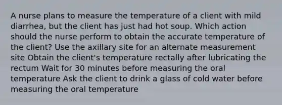 A nurse plans to measure the temperature of a client with mild diarrhea, but the client has just had hot soup. Which action should the nurse perform to obtain the accurate temperature of the client? Use the axillary site for an alternate measurement site Obtain the client's temperature rectally after lubricating the rectum Wait for 30 minutes before measuring the oral temperature Ask the client to drink a glass of cold water before measuring the oral temperature