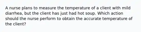 A nurse plans to measure the temperature of a client with mild diarrhea, but the client has just had hot soup. Which action should the nurse perform to obtain the accurate temperature of the client?