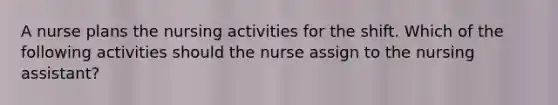 A nurse plans the nursing activities for the shift. Which of the following activities should the nurse assign to the nursing assistant?