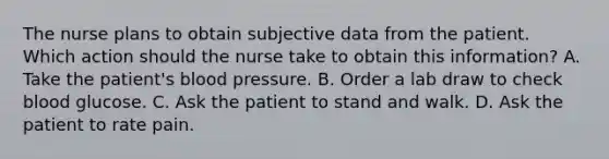 The nurse plans to obtain subjective data from the patient. Which action should the nurse take to obtain this information? A. Take the patient's blood pressure. B. Order a lab draw to check blood glucose. C. Ask the patient to stand and walk. D. Ask the patient to rate pain.