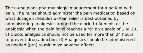 The nurse plans pharmacologic management for a patient with pain. The nurse should administer the pain medication based on what dosage schedule? a) Pain relief is best obtained by administering analgesics around the clock. b) Administer the analgesic when the pain level reaches a "6" on a scale of 1 to 10. c) Opioid analgesics should not be used for more than 24 hours to prevent drug addiction. d) Analgesics should be administered as needed (prn) to minimize adverse effects.