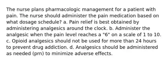 The nurse plans pharmacologic management for a patient with pain. The nurse should administer the pain medication based on what dosage schedule? a. Pain relief is best obtained by administering analgesics around the clock. b. Administer the analgesic when the pain level reaches a "6" on a scale of 1 to 10. c. Opioid analgesics should not be used for more than 24 hours to prevent drug addiction. d. Analgesics should be administered as needed (prn) to minimize adverse effects.