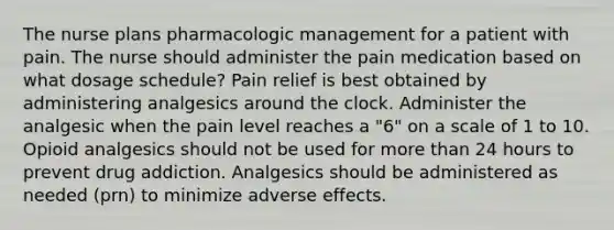 The nurse plans pharmacologic management for a patient with pain. The nurse should administer the pain medication based on what dosage schedule? Pain relief is best obtained by administering analgesics around the clock. Administer the analgesic when the pain level reaches a "6" on a scale of 1 to 10. Opioid analgesics should not be used for more than 24 hours to prevent drug addiction. Analgesics should be administered as needed (prn) to minimize adverse effects.