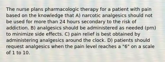 The nurse plans pharmacologic therapy for a patient with pain based on the knowledge that A) narcotic analgesics should not be used for more than 24 hours secondary to the risk of addiction. B) analgesics should be administered as needed (prn) to minimize side effects. C) pain relief is best obtained by administering analgesics around the clock. D) patients should request analgesics when the pain level reaches a "6" on a scale of 1 to 10.