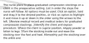 The nurse plans to place graduated compression stockings on a client in the preoperative setting. List in order the steps the nurse will follow. All options must be used. Click an option, hold and drag it to the desired position, or click an option to highlight it and move it up or down in the order using the arrows to the left. 1Review medical record and medical orders for graduated compression stockings. 2Identify the client and explain procedure. 3Place the client in supine position. 4Apply powder or lotion to legs. 5Turn the stocking inside out and ease the stocking over the foot and heel. 6Smoothly pull the stocking over the ankle and