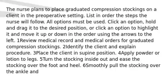 The nurse plans to place graduated compression stockings on a client in the preoperative setting. List in order the steps the nurse will follow. All options must be used. Click an option, hold and drag it to the desired position, or click an option to highlight it and move it up or down in the order using the arrows to the left. 1Review medical record and medical orders for graduated compression stockings. 2Identify the client and explain procedure. 3Place the client in supine position. 4Apply powder or lotion to legs. 5Turn the stocking inside out and ease the stocking over the foot and heel. 6Smoothly pull the stocking over the ankle and