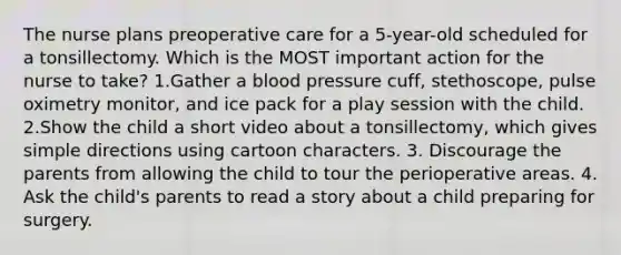 The nurse plans preoperative care for a 5-year-old scheduled for a tonsillectomy. Which is the MOST important action for the nurse to take? 1.Gather a blood pressure cuff, stethoscope, pulse oximetry monitor, and ice pack for a play session with the child. 2.Show the child a short video about a tonsillectomy, which gives simple directions using cartoon characters. 3. Discourage the parents from allowing the child to tour the perioperative areas. 4. Ask the child's parents to read a story about a child preparing for surgery.