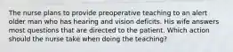 The nurse plans to provide preoperative teaching to an alert older man who has hearing and vision deficits. His wife answers most questions that are directed to the patient. Which action should the nurse take when doing the teaching?